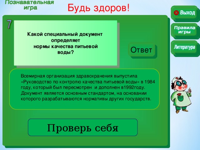 Будь здоров!  Какой специальный документ определяет нормы качества питьевой воды? Ответ Всемирная организация здравохранения выпустила «Руководство по контролю качества питьевой воды» в 1984 году, который был пересмотрен и дополнен в1992году. Документ является основным стандартом, на основании которого разрабатываются нормативы других государств. Проверь себя