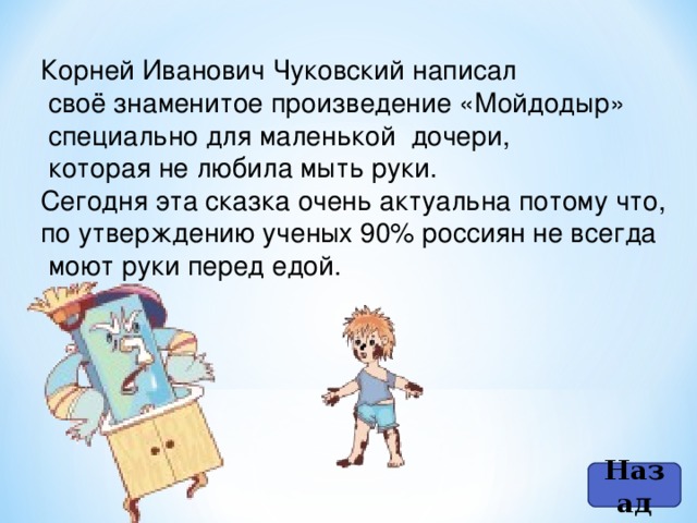 Корней Иванович Чуковский написал  своё знаменитое произведение «Мойдодыр»  специально для маленькой дочери,  которая не любила мыть руки. Сегодня эта сказка очень актуальна потому что, по утверждению ученых 90% россиян не всегда  моют руки перед едой. Назад