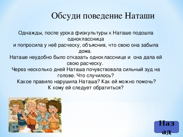 Обсуди поведение Наташи Однажды, после урока физкультуры к Наташе подошла одноклассница и попросила у неё расческу, объяснив, что свою она забыла дома. Наташе неудобно было отказать однокласснице и она дала ей свою расческу. Через несколько дней Наташа почувствовала сильный зуд на голове. Что случилось?  Какое правило нарушила Наташа? Как ей можно помочь? К кому ей следует обратиться? Назад