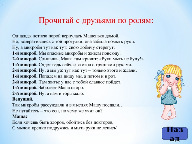 ,   Прочитай с друзьями по ролям: Однажды летнею порой вернулась Машенька домой.  Но, возвратившись с той прогулки, она забыла помыть руки.  Ну, а микробы тут как тут: свою добычу стерегут. 1-й микроб. Мы опасные микробы и живем повсюду. 2-й микроб. Слышишь, Маша там кричит: «Руки мыть не буду!» 1-й микроб. Сядет ведь сейчас за стол с грязными руками. 2-й микроб. Ну, а мы уж тут как тут – только этого и ждали. 1-й микроб. Попадем на пищу мы, а потом и в рот. 2-й микроб. Там житье у нас с тобой славное пойдет. 1-й микроб. Заболеет Маша скоро. 2-й микроб. Ну, а нам и горя мало. Ведущий.  Так микробы рассуждали и в мыслях Машу поедали…  Не пугайтесь – это сон, но чему же учит он? Маша:  Если хочешь быть здоров, обойтись без докторов,  С мылом крепко подружись и мыть руки не ленись! Назад
