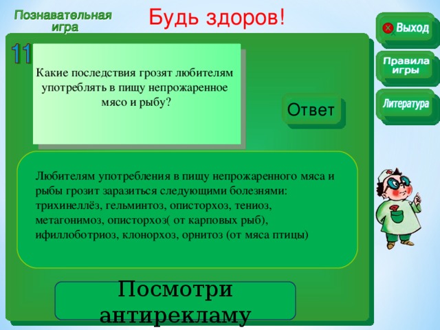 Будь здоров!  Какие последствия грозят любителям употреблять в пищу непрожаренное мясо и рыбу? Ответ Любителям употребления в пищу непрожаренного мяса и рыбы грозит заразиться следующими болезнями: трихинеллёз, гельминтоз, описторхоз, тениоз, метагонимоз, описторхоз( от карповых рыб), ифиллоботриоз, клонорхоз, орнитоз (от мяса птицы) Посмотри антирекламу