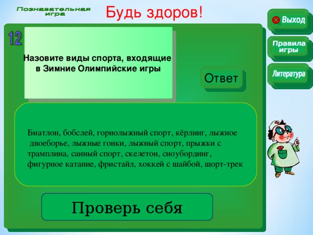 Будь здоров!  Назовите виды спорта, входящие в Зимние Олимпийские игры Ответ Биатлон, бобслей, горнолыжный спорт, кёрлинг, лыжное  двоеборье, лыжные гонки, лыжный спорт, прыжки с трамплина, санный спорт, скелетон, сноубординг, фигурное катание, фристайл, хоккей с шайбой, шорт-трек . Проверь себя