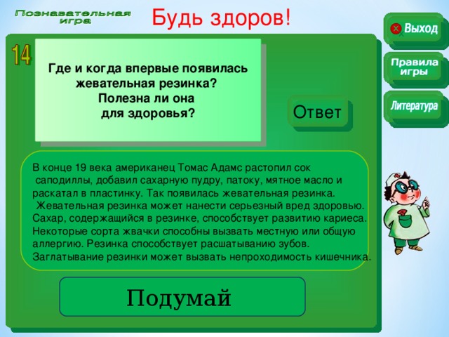 Будь здоров!  Где и когда впервые появилась жевательная резинка? Полезна ли она для здоровья? Ответ В конце 19 века американец Томас Адамс растопил сок  саподиллы, добавил сахарную пудру, патоку, мятное масло и раскатал в пластинку. Так появилась жевательная резинка.  Жевательная резинка может нанести серьезный вред здоровью. Сахар, содержащийся в резинке, способствует развитию кариеса. Некоторые сорта жвачки способны вызвать местную или общую аллергию. Резинка способствует расшатыванию зубов. Заглатывание резинки может вызвать непроходимость кишечника. Подумай