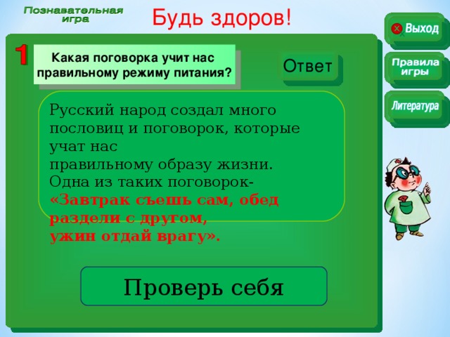 Будь здоров! Какая поговорка учит нас правильному режиму питания? Ответ Русский народ создал много пословиц и поговорок, которые учат нас правильному образу жизни. Одна из таких поговорок- «Завтрак съешь сам, обед раздели с другом, ужин отдай врагу». Проверь себя
