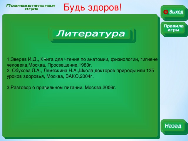 Будь здоров!  1.Зверев И.Д., Книга для чтения по анатомии, физиологии, гигиене человека,Москва, Просвещение,1983г. 2. Обухова Л.А., Лемяскина Н.А.,Школа докторов природы или 135 уроков здоровья, Москва, ВАКО,2004г. 3.Разговор о правильном питании. Москва.2006г. * *