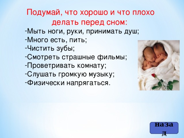 Подумай, что хорошо и что плохо делать перед сном: Мыть ноги, руки, принимать душ; Много есть, пить; Чистить зубы; Смотреть страшные фильмы; Проветривать комнату; Слушать громкую музыку; Физически напрягаться. назад