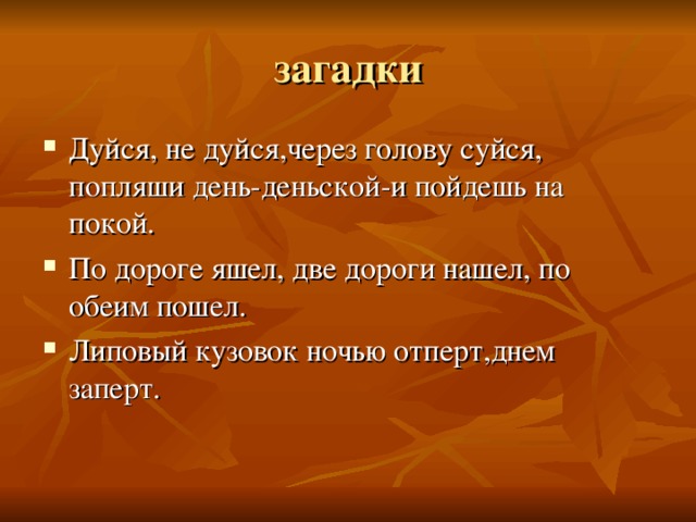 Дуйся, не дуйся,через голову суйся, попляши день-деньской-и пойдешь на покой. По дороге яшел, две дороги нашел, по обеим пошел. Липовый кузовок ночью отперт,днем заперт. 