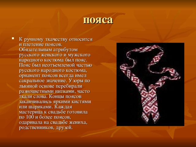 К ручному ткачеству относится и плетение поясов. Обязательным атрибутом русского женского и мужского народного костюма был пояс. Пояс был неотъемлемой частью русского народного костюма, орнамент поясов всегда имел сакральное значение. Узоры по льняной основе перебирали разноцветными нитками, часто ткали слова. Концы поясов заканчивались яркими кистями или шариками. Каждая мастерица к свадьбе готовила по 100 и более поясов, одаривала на свадьбе жениха, родственников, друзей. 