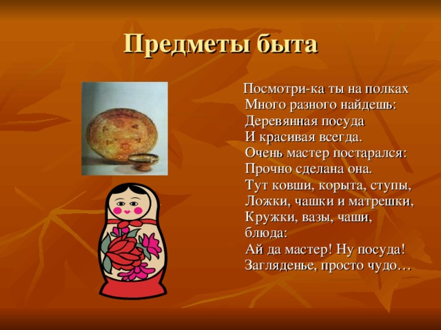  Посмотри-ка ты на полках  Много разного найдешь:  Деревянная посуда  И красивая всегда.  Очень мастер постарался:  Прочно сделана она.  Тут ковши, корыта, ступы,  Ложки, чашки и матрешки,  Кружки, вазы, чаши, блюда:  Ай да мастер! Ну посуда!  Загляденье, просто чудо… 