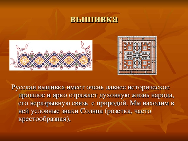 Русская вышивка имеет очень давнее историческое прошлое и ярко отражает духовную жизнь народа, его неразрывную связь с природой. Мы находим в ней условные знаки Солнца (розетка, часто крестообразная), 