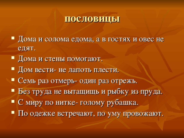 Дома и солома едома, а в гостях и овес не едят. Дома и стены помогают. Дом вести- не лапоть плести. Семь раз отмерь- один раз отрежь. Без труда не вытащищь и рыбку из пруда. С миру по нитке- голому рубашка. По одежке встречают, по уму провожают. 