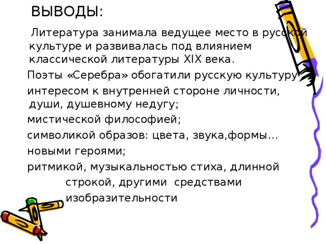  ВЫВОДЫ:  Литература занимала ведущее место в русской культуре и развивалась под влиянием классической литературы XIX века.  Поэты «Серебра» обогатили русскую культуру  интересом к внутренней стороне личности, души, душевному недугу;  мистической философией;  символикой образов: цвета, звука,формы…  новыми героями;  ритмикой, музыкальностью стиха, длинной  строкой, другими средствами  изобразительности 