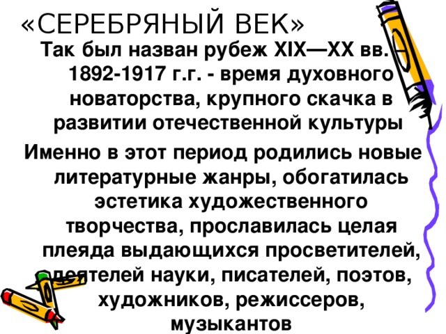 «СЕРЕБРЯНЫЙ ВЕК» Так был назван рубеж XIX ― XX вв. – 1892-1917 г.г. - время духовного новаторства, крупного скачка в развитии отечественной культуры Именно в этот период родились новые литературные жанры, обогатилась эстетика художественного творчества, прославилась целая плеяда выдающихся просветителей, деятелей науки, писателей, поэтов, художников, режиссеров, музыкантов 