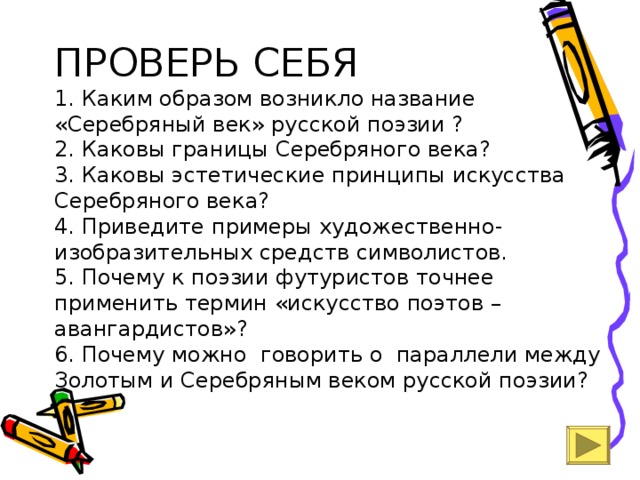 ПРОВЕРЬ СЕБЯ  1. Каким образом возникло название «Серебряный век» русской поэзии ?  2. Каковы границы Серебряного века?  3. Каковы эстетические принципы искусства Серебряного века?  4. Приведите примеры художественно-изобразительных средств символистов.  5. Почему к поэзии футуристов точнее применить термин «искусство поэтов –авангардистов»?  6. Почему можно говорить о параллели между Золотым и Серебряным веком русской поэзии? 