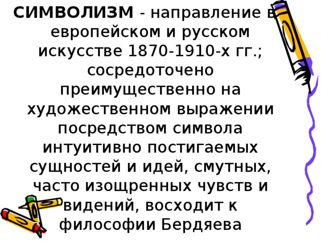 СИМВОЛИЗМ - направление в европейском и русском искусстве 1870-1910-х гг.; сосредоточено преимущественно на художественном выражении посредством символа интуитивно постигаемых сущностей и идей, смутных, часто изощренных чувств и видений, восходит к философии Бердяева 