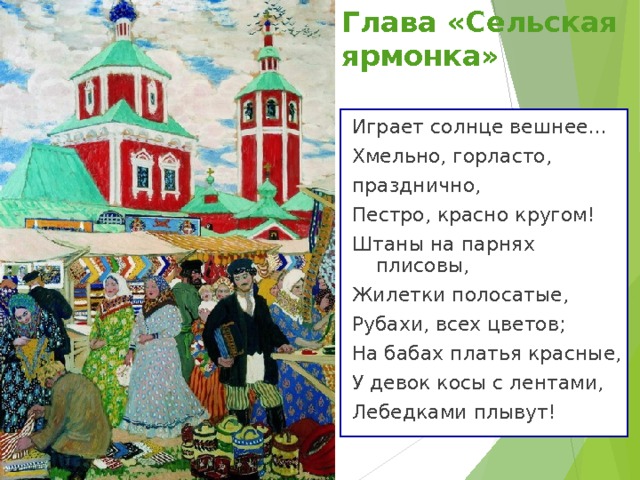 Глава «Сельская ярмонка» Играет солнце вешнее... Хмельно, горласто, празднично, Пестро, красно кругом! Штаны на парнях плисовы, Жилетки полосатые,  Рубахи, всех цветов; На бабах платья красные, У девок косы с лентами, Лебедками плывут! 