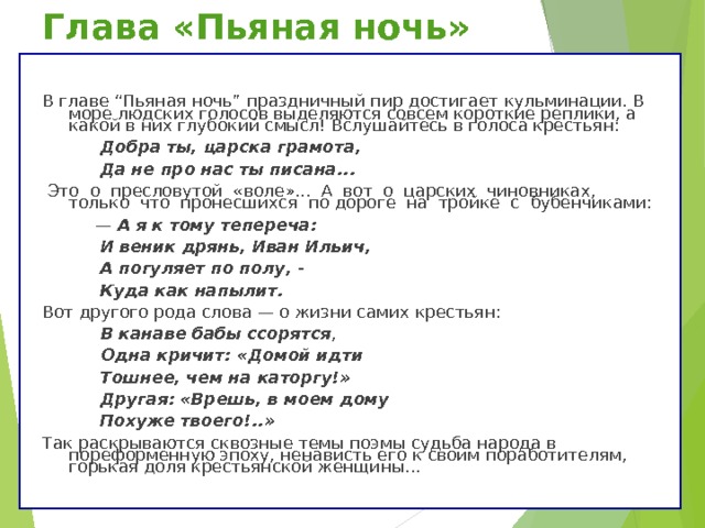Глава «Пьяная ночь» В главе “Пьяная ночь” праздничный пир достигает кульминации. В море людских голосов выделяются совсем короткие реплики, а какой в них глубокий смысл! Вслушайтесь в голоса крестьян:  Добра ты, царска грамота,  Да не про нас ты писана...  Это о пресловутой «воле»... А вот о царских чиновниках, только что пронесшихся по дороге на тройке с бубенчиками: — А я к тому тепереча:  И веник дрянь, Иван Ильич,  А погуляет по полу, -  Куда как напылит. Вот другого рода слова — о жизни самих крестьян:  В канаве бабы ссорятся ,  Одна кричит: «Домой идти  Тошнее, чем на каторгу!»  Другая: «Врешь, в моем дому  Похуже твоего!..» Так раскрываются сквозные темы поэмы судьба народа в пореформенную эпоху, ненависть его к своим поработителям, горькая доля крестьянской женщины... 