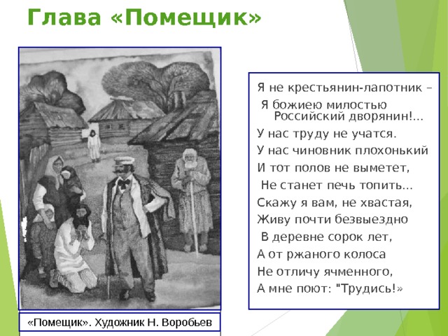 Глава «Помещик» Я не крестьянин-лапотник –  Я божиею милостью Российский дворянин!... У нас труду не учатся. У нас чиновник плохонький И тот полов не выметет,  Не станет печь топить... Скажу я вам, не хвастая, Живу почти безвыездно  В деревне сорок лет, А от ржаного колоса Не отличу ячменного, А мне поют: 