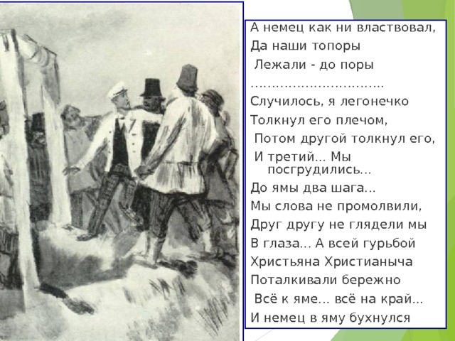 А немец как ни властвовал, Да наши топоры  Лежали - до поры ………………………… .. Случилось, я легонечко Толкнул его плечом,  Потом другой толкнул его,  И третий... Мы посгрудились... До ямы два шага... Мы слова не промолвили, Друг другу не глядели мы В глаза... А всей гурьбой Христьяна Христианыча Поталкивали бережно  Всё к яме... всё на край... И немец в яму бухнулся  