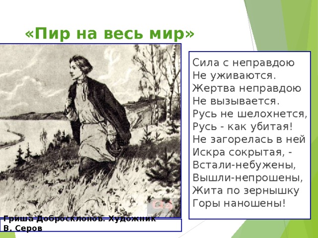«Пир на весь мир» Сила с неправдою  Не уживаются. Жертва неправдою  Не вызывается.  Русь не шелохнется,  Русь - как убитая!  Не загорелась в ней  Искра сокрытая, -  Встали-небужены,  Вышли-непрошены,  Жита по зернышку  Горы наношены! Гриша Добросклонов. Художник В. Серов  