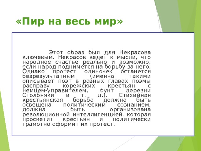 «Пир на весь мир»  Этот образ был для Некрасова ключевым. Некрасов ведет к мысли, что народное счастье реально и возможно, если народ поднимется на борьбу за него. Однако протест одиночек останется безрезультатным (именно такими описывает поэт в разных главах поэмы расправу корежских крестьян с немцем-управителем, бунт деревни Столбняки и т. д.). Стихийная крестьянская борьба должна быть освещена политическим сознанием, должна быть организована революционной интеллигенцией, которая просветит крестьян и политически грамотно оформит их протест. 