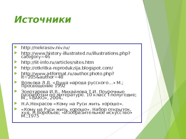 Источники http://nekrasov.niv.ru/ http://www.history-illustrated.ru/illustrations.php?category=46 http://lit-info.ru/articles/sites.htm http://otkritka-reprodukzija.blogspot.com/ http://www.a4format.ru/author.photo.php?lt=205&author=48 Волкова Л.Д. «Душа народа русского…» М.; Просвещение 1992 Золотарева И.В., Михайлова Т.И. Поурочные разработки по литературе. 10 класс I полугодие; М., «ВАКО», 2004 . Н.А.Некрасов «Кому на Руси жить хорошо». «Кому на Руси жить хорошо». Набор открыток, худ. Н.Воробьев; «Изобразительное искусство» М.;1975 