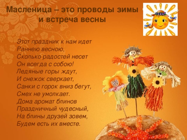 Масленица – это проводы зимы и встреча весны Этот праздник к нам идет  Раннею весною,  Сколько радостей несет  Он всегда с собою!  Ледяные горы ждут,  И снежок сверкает,  Санки с горок вниз бегут,  Смех не умолкает.  Дома аромат блинов  Праздничный чудесный,  На блины друзей зовем,  Будем есть их вместе.