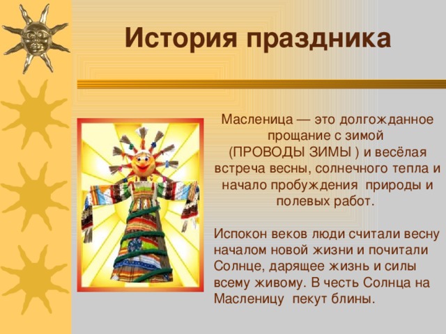 История праздника Масленица — это долгожданное прощание с зимой (ПРОВОДЫ ЗИМЫ ) и весёлая встреча весны, солнечного тепла и начало пробуждения природы и полевых работ. Испокон веков люди считали весну началом новой жизни и почитали Солнце, дарящее жизнь и силы всему живому. В честь Солнца на Масленицу пекут блины.