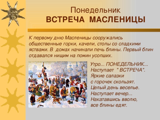Понедельник ВСТРЕЧА МАСЛЕНИЦЫ К первому дню Масленицы сооружались общественные горки, качели, столы со сладкими яствами. В домах начинали печь блины. Первый блин отдавался нищим на помин усопших. Утро... ПОНЕДЕЛЬНИК... Наступает 