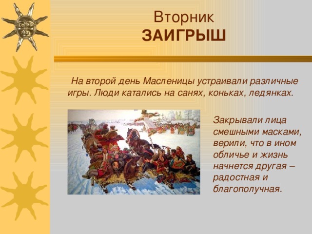 Вторник ЗАИГРЫШ  На второй день Масленицы устраивали различные игры. Люди катались на санях, коньках, ледянках. Закрывали лица смешными масками, верили, что в ином обличье и жизнь начнется другая – радостная и благополучная.
