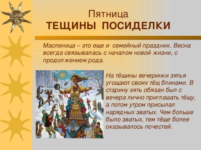 Пятница ТЕЩИНЫ ПОСИДЕЛКИ Масленица – это еще и семейный праздник. Весна всегда связывалась с началом новой жизни, с продолжением рода. На тёщины вечеринки зятья угощают своих тёщ блинами. В старину зять обязан был с вечера лично приглашать тёщу, а потом утром присылал нарядных зватых. Чем больше было зватых, тем тёще более оказывалось почестей.