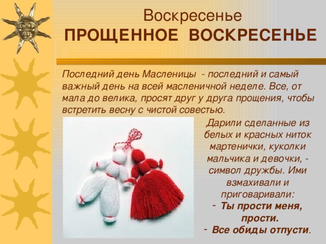 Воскресенье ПРОЩЕННОЕ ВОСКРЕСЕНЬЕ Последний день Масленицы - последний и самый важный день на всей масленичной неделе. Все, от мала до велика, просят друг у друга прощения, чтобы встретить весну с чистой совестью. Дарили сделанные из белых и красных ниток мартенички, куколки мальчика и девочки, - символ дружбы. Ими взмахивали и приговаривали: