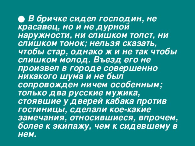  ● В бричке сидел господин, не красавец, но и не дурной наружности, ни слишком толст, ни слишком тонок; нельзя сказать, чтобы стар, однако ж и не так чтобы слишком молод. Въезд его не произвел в городе совершенно никакого шума и не был сопровожден ничем особенным; только два русские мужика, стоявшие у дверей кабака против гостиницы, сделали кое-какие замечания, относившиеся, впрочем, более к экипажу, чем к сидевшему в нем. 