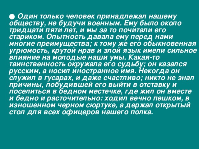  ● Один только человек принадлежал нашему обществу, не будучи военным. Ему было около тридцати пяти лет, и мы за то почитали его стариком. Опытность давала ему перед нами многие преимущества; к тому же его обыкновенная угрюмость, крутой нрав и злой язык имели сильное влияние на молодые наши умы. Какая-то таинственность окружала его судьбу; он казался русским, а носил иностранное имя. Некогда он служил в гусарах, и даже счастливо; никто не знал причины, побудившей его выйти в отставку и поселиться в бедном местечке, где жил он вместе и бедно и расточительно: ходил вечно пешком, в изношенном черном сюртуке, а держал открытый стол для всех офицеров нашего полка. 