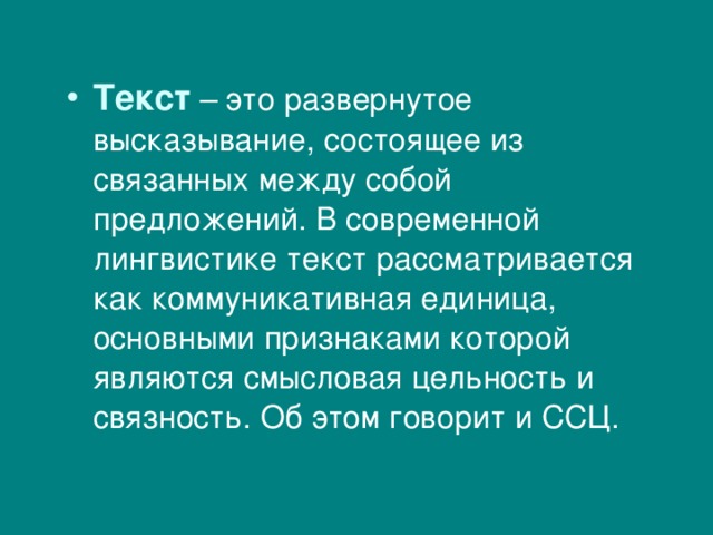 Текст – это развернутое высказывание, состоящее из связанных между собой предложений. В современной лингвистике текст рассматривается как коммуникативная единица, основными признаками которой являются смысловая цельность и связность. Об этом говорит и ССЦ. 