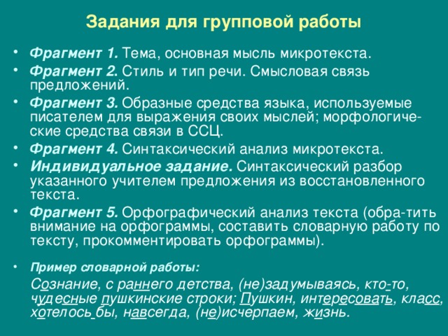Задания для групповой работы Фрагмент 1.  Тема, основная мысль микротекста. Фрагмент 2 .  Стиль и тип речи. Смысловая связь предложений. Фрагмент 3.  Образные средства языка, используемые писателем для выражения своих мыслей; морфологиче-ские средства связи в ССЦ. Фрагмент 4.  Синтаксический анализ микротекста. Индивидуальное задание. Синтаксический разбор указанного учителем предложения из восстановленного текста. Фрагмент 5.  Орфографический анализ текста (обра-тить внимание на орфограммы, составить словарную работу по тексту, прокомментировать орфограммы).  Пример словарной работы:  С о знание, с ра нн его детства, (не)задумываясь, кто - то, ч у де сн ые п ушкинские строки; П ушкин, инт е р е с ова т ь , кла сс , х о телось  бы, н ав сегда, (н е )исчерпаем, ж и знь. 
