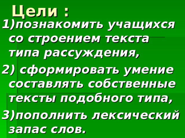 Цели : 1)познакомить учащихся со строением текста типа рассуждения, 2) сформировать умение составлять собственные тексты подобного типа, 3)пополнить лексический запас слов.  