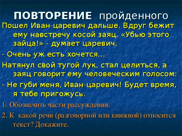 ПОВТОРЕНИЕ пройденного Пошел Иван-царевич дальше. Вдруг бежит ему навстречу косой заяц. «Убью этого зайца!» - думает царевич. - Очень уж есть хочется… Натянул свой тугой лук, стал целиться, а заяц говорит ему человеческим голосом: - Не губи меня, Иван-царевич! Будет время, я тебе пригожусь. 1. Обозначить части рассуждения. 2. К какой речи (разговорной или книжной) относится текст? Докажите. 