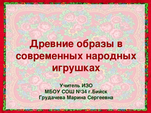 Древние образы в современных народных игрушках Учитель ИЗО МБОУ СОШ №34 г.Бийск Грудачева Марина Сергеевна 