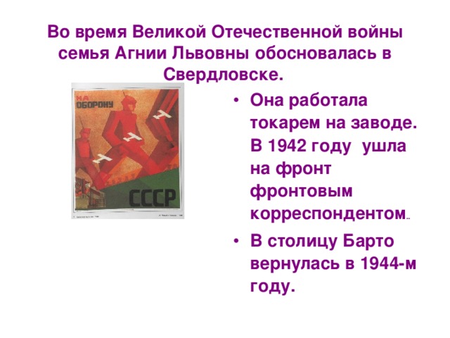 Во время Великой Отечественной войны семья Агнии Львовны обосновалась в Свердловске.  Она работала токарем на заводе. В 1942 году ушла на фронт фронтовым корреспондентом .. В столицу Барто вернулась в 1944-м году. 