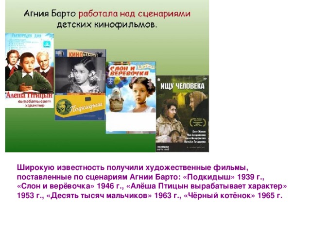 Широкую известность получили художественные фильмы, поставленные по сценариям Агнии Барто: «Подкидыш» 1939 г., «Слон и верёвочка» 1946 г., «Алёша Птицын вырабатывает характер» 1953 г., «Десять тысяч мальчиков» 1963 г., «Чёрный котёнок» 1965 г. 