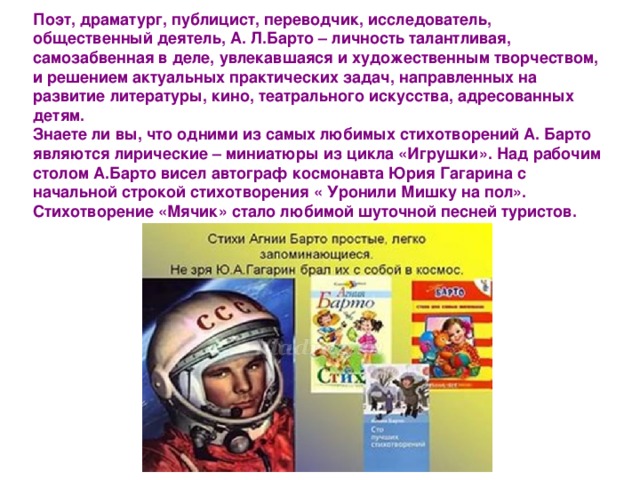 Поэт, драматург, публицист, переводчик, исследователь, общественный деятель, А. Л.Барто – личность талантливая, самозабвенная в деле, увлекавшаяся и художественным творчеством, и решением актуальных практических задач, направленных на развитие литературы, кино, театрального искусства, адресованных детям.  Знаете ли вы, что одними из самых любимых стихотворений А. Барто являются лирические – миниатюры из цикла «Игрушки». Над рабочим столом А.Барто висел автограф космонавта Юрия Гагарина с начальной строкой стихотворения « Уронили Мишку на пол». Стихотворение «Мячик» стало любимой шуточной песней туристов. 