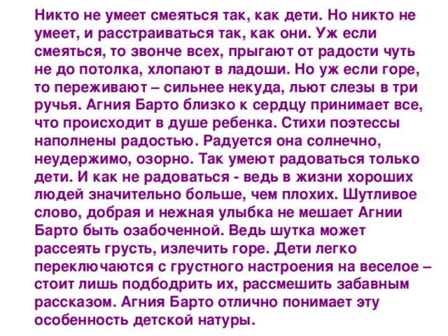 Никто не умеет смеяться так, как дети. Но никто не умеет, и расстраиваться так, как они. Уж если смеяться, то звонче всех, прыгают от радости чуть не до потолка, хлопают в ладоши. Но уж если горе, то переживают – сильнее некуда, льют слезы в три ручья. Агния Барто близко к сердцу принимает все, что происходит в душе ребенка. Стихи поэтессы наполнены радостью. Радуется она солнечно, неудержимо, озорно. Так умеют радоваться только дети. И как не радоваться - ведь в жизни хороших людей значительно больше, чем плохих. Шутливое слово, добрая и нежная улыбка не мешает Агнии Барто быть озабоченной. Ведь шутка может рассеять грусть, излечить горе. Дети легко переключаются с грустного настроения на веселое – стоит лишь подбодрить их, рассмешить забавным рассказом. Агния Барто отлично понимает эту особенность детской натуры. 