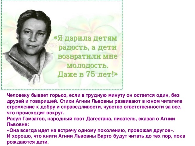 Человеку бывает горько, если в трудную минуту он остается один, без друзей и товарищей. Стихи Агнии Львовны развивают в юном читателе стремление к добру и справедливости, чувство ответственности за все, что происходит вокруг.  Расул Гамзатов, народный поэт Дагестана, писатель, сказал о Агнии Львовне:  «Она всегда идет на встречу одному поколению, провожая другое».   И хорошо, что книги Агнии Львовны Барто будут читать до тех пор, пока рождаются дети. 