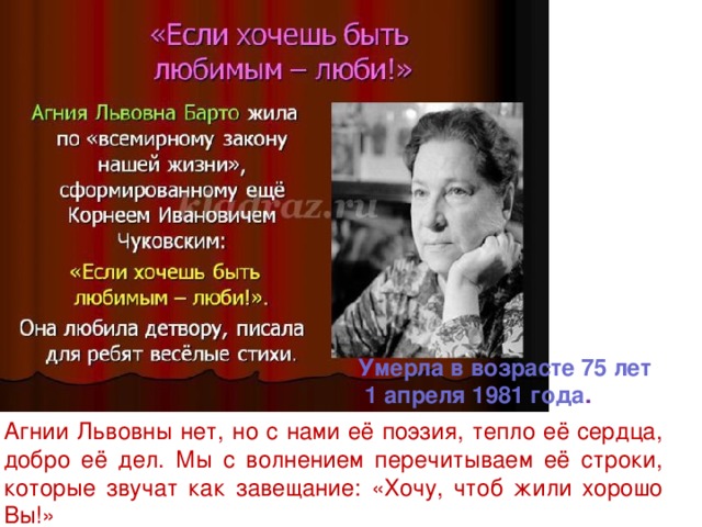 Умерла в возрасте 75 лет  1 апреля 1981 года . Агнии Львовны нет, но с нами её поэзия, тепло её сердца, добро её дел. Мы с волнением перечитываем её строки, которые звучат как завещание: «Хочу, чтоб жили хорошо Вы!»   