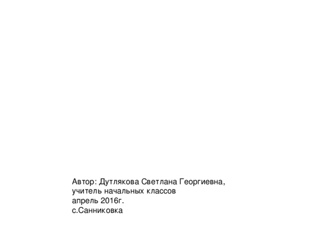 Автор: Дутлякова Светлана Георгиевна, учитель начальных классов апрель 2016г. с.Санниковка 
