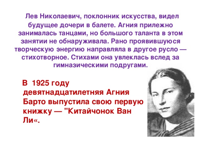  Лев Николаевич, поклонник искусства, видел будущее дочери в балете. Агния прилежно занималась танцами, но большого таланта в этом занятии не обнаруживала. Рано проявившуюся творческую энергию направляла в другое русло — стихотворное. Стихами она увлеклась вслед за гимназическими подругами.  В 1925 году девятнадцатилетняя Агния Барто выпустила свою первую книжку — 