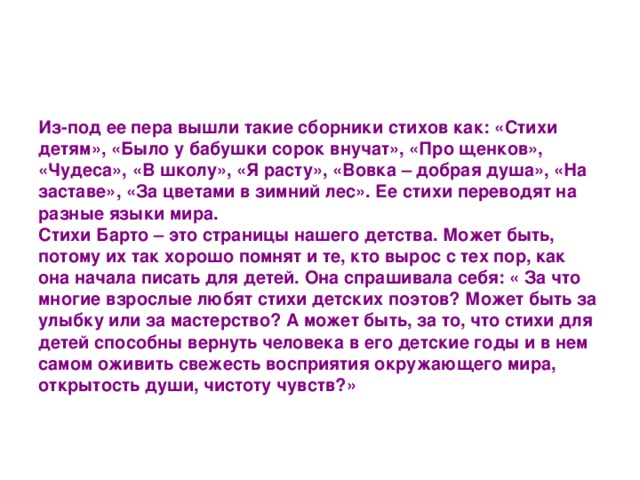 Из-под ее пера вышли такие сборники стихов как: «Стихи детям», «Было у бабушки сорок внучат», «Про щенков», «Чудеса», «В школу», «Я расту», «Вовка – добрая душа», «На заставе», «За цветами в зимний лес». Ее стихи переводят на разные языки мира.   Стихи Барто – это страницы нашего детства. Может быть, потому их так хорошо помнят и те, кто вырос с тех пор, как она начала писать для детей. Она спрашивала себя: « За что многие взрослые любят стихи детских поэтов? Может быть за улыбку или за мастерство? А может быть, за то, что стихи для детей способны вернуть человека в его детские годы и в нем самом оживить свежесть восприятия окружающего мира, открытость души, чистоту чувств?»  