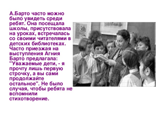 А.Барто часто можно было увидеть среди ребят. Она посещала школы, присутствовала на уроках, встречалась со своими читателями в детских библиотеках. Часто приезжая на выступления Агния Барто предлагала: 