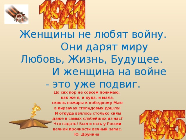  Женщины не любят войну.  Они дарят миру Любовь, Жизнь, Будущее.  И женщина на войне - это уже подвиг. До сих пор не совсем понимаю,  как же я, и худа, и мала,  сквозь пожары к победному Маю  в кирзачах стопудовых дошла!  И откуда взялось столько силы  даже в самых слабейших из нас?  Что гадать! Был и есть у России  вечной прочности вечный запас. Ю. Друнина 